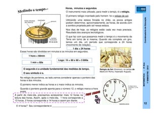 CoordenadoriadeEducação
MATEMÁTICA-5ºAno
1ºBIMESTRE/2012
12
brasilescola.com
O instrumento mais utilizado, para medir o tempo, é o relógio.
O primeiro relógio inventado pelo homem foi o relógio de sol.
Utilizando uma estaca fincada no chão, os povos antigos
podiam determinar, aproximadamente, as horas, de acordo com
a sombra projetada pelo sol nessa estaca.
Nos dias de hoje, os relógios estão cada vez mais precisos.
Resultado dos avanços tecnológicos.
O que faz com que possamos medir o tempo é o movimento da
Terra em torno de si mesma. Quando ela completa um giro,
temos um dia, um período que corresponde a 24 horas
(movimento de rotação).
Relógio de Sol (Gnomon), no campo de
Marte em Roma, imperador Augusto,
1 dia = 24 horas
Horas, minutos e segundos
Essas horas são divididas em minutos e os minutos em segundos.
1 hora = 60min
1 min = 60s
O segundo é a unidade fundamental das medidas de tempo.
O seu símbolo é s.
Logo: 1h = 60 x 60 = 3 600s
No relógio de ponteiros, ao lado,vamos considerar apenas o ponteiro das
horas e dos minutos.
O ponteiro menor indica as horas e o maior indica os minutos.
Quando o ponteiro grande aponta para o número 12, o relógio marca a hora
exata.
A partir do meio-dia, precisamos acrescentar mais 12 horas na
leitura das horas. Assim, após o meio-dia, 1 hora corresponde a
13 horas, 2 horas corresponde a 14 horas e assim por diante.
testonline.com.br
O relógio marca:
7h(manhã) ou 19h
(noite).
.ucsnews.ucs.br
E 4 horas? Seu correspondente é ___________________.
 