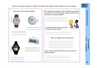 CoordenadoriadeEducação
MATEMÁTICA-5ºAno
1ºBIMESTRE/2012
13
submarino.com.br
topgim.com
universobarato.com.br
zun.com.br
Pense no que você já aprendeu. Observe as imagens dos relógios e troque ideias com os seus colegas.
Que horas marcam esses relógios?
O ponteiro pequeno indica as horas.
E o grande, o que indica?
Todos os relógios têm três ponteiros?
O que marca o ponteiro bem fininho que existe em
alguns relógios?
______________________________
______________________________
______________________________
________________________________
________________________________
________________________________
________________________________
________________________________
________________________________
_______________________________
Nos relógios com ponteiros, há 12 divisões que indicam
as horas. Em um dia, quantas vezes o ponteiro das
horas percorre essas divisões?
________________________________
________________________________
________________________________
 
