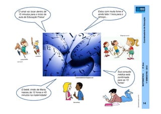 CoordenadoriadeEducação
MATEMÁTICA-5ºAno
1ºBIMESTRE/2012
14
O sinal vai tocar dentro de
15 minutos para o início da
aula de Educação Física!
Estou com muita fome e
ainda falta 1 hora para o
almoço...
Sua consulta
médica está
confirmada
para as 15
horas!
O bebê, irmão de Maria,
nasceu às 12 horas e 45
minutos na maternidade!
conjuntodefatores.blogspot.com
Blogbrasil.com.br
planetaeducação.com.br
pca.org.br
Zun.com.br
 