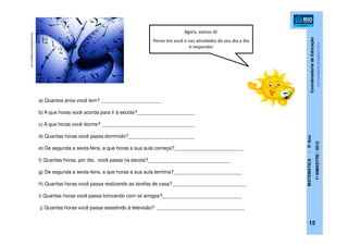 CoordenadoriadeEducação
MATEMÁTICA-5ºAno
1ºBIMESTRE/2012
15
conjuntodefatores.blogspot.com
a) Quantos anos você tem? ______________________
b) A que horas você acorda para ir à escola?_____________________
c) A que horas você dorme? __________________________________
d) Quantas horas você passa dormindo?________________________
e) De segunda a sexta-feira, a que horas a sua aula começa?_________________________
f) Quantas horas, por dia, você passa na escola?______________________________
g) De segunda a sexta-feira, a que horas a sua aula termina?_________________________
h) Quantas horas você passa realizando as tarefas de casa?___________________________
i) Quantas horas você passa brincando com os amigos?_____________________________
j) Quantas horas você passa assistindo à televisão? ________________________________
contosdiaadia.blogspot.com
Agora, vamos lá!
Pense em você e nas atividades do seu dia a dia
e responda!
 