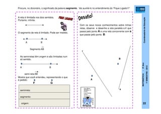 CoordenadoriadeEducação
MATEMÁTICA-5ºAno
1ºBIMESTRE/2012
22
O segmento de reta é limitado. Pode ser medido.
A B
Segmento AB
As semirretas têm origem e são limitadas num
só sentido.
semi-reta AB
A B
Com os seus novos conhecimentos sobre linhas
retas, observe e desenhe a reta paralela a r que
passa pelo ponto A e uma reta concorrente com s
que passe pelo ponto B:
r
s
B
A
Mostre que você entendeu, representando o que
é pedido:
GF
semirreta:
segmento:
origem:
A reta é ilimitada nos dois sentidos.
Portanto, infinita.
Procure, no dicionário, o significado da palavra segmento. Vai auxiliá-lo no entendimento do “Fique Ligado!!!”
 