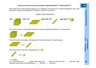 CoordenadoriadeEducação
MATEMÁTICA-5ºAno
1ºBIMESTRE/2012
25
O que você acha de construir seu próprio material dourado??? Vamos tentar???
Para construir seu material dourado, peça ao seu Professor, uma folha de E.V.A. Não se esqueça de que o cubo
grande tem 10 placas. Uma placa tem 10 barras e 1 barra tem 10 cubinhos.
Um tem 10 que tem 10 que tem 10 .
Para você construir um cubo grande, precisa de 10 placas quadradas, divididas em 10 partes iguais.
= 10 x
Para você construir uma placa, você precisa de 10 barras divididas em 10 partes iguais.
= 10 x
Para você construir uma barra, você precisa de 10 .
= 10 x
1- Complete:
Um cubo grande tem _____ placas. Cada placa tem ____ barras e cada barra tem ____ cubinhos. Logo,
podemos concluir que um cubo grande tem _____ barras e _____ cubinhos.
 