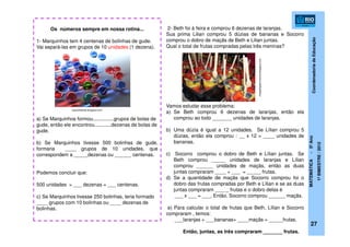 CoordenadoriadeEducação
MATEMÁTICA-5ºAno
1ºBIMESTRE/2012
27
Os números sempre em nossa rotina...
1- Marquinhos tem 4 centenas de bolinhas de gude.
Vai separá-las em grupos de 10 unidades (1 dezena).
a) Se Marquinhos formou...............grupos de bolas de
gude, então ele encontrou............dezenas de bolas de
gude.
b) Se Marquinhos tivesse 500 bolinhas de gude,
formaria ____ grupos de 10 unidades, que
correspondem a _____dezenas ou ______ centenas.
Podemos concluir que:
500 unidades = ___ dezenas = ___ centenas.
c) Se Marquinhos tivesse 250 bolinhas, teria formado
____ grupos com 10 bolinhas ou ____ dezenas de
bolinhas.
2- Beth foi à feira e comprou 6 dezenas de laranjas.
Sua prima Lilian comprou 5 dúzias de bananas e Socorro
comprou o dobro de maçãs de Beth e Lilian juntas.
Qual o total de frutas compradas pelas três meninas?
Vamos estudar esse problema:
a) Se Beth comprou 6 dezenas de laranjas, então ela
comprou ao todo _______ unidades de laranjas.
b) Uma dúzia é igual a 12 unidades. Se Lílian comprou 5
dúzias, então ela comprou : __ x 12 = ____ unidades de
bananas.
c) Socorro comprou o dobro de Beth e Lílian juntas. Se
Beth comprou _____ unidades de laranjas e Lílian
comprou ______ unidades de maçãs, então as duas
juntas compraram ____ + ___ = _____ frutas.
d) Se a quantidade de maçãs que Socorro comprou foi o
dobro das frutas compradas por Beth e Lílian e se as duas
juntas compraram _____ frutas e o dobro delas é
___ x ___ = ___. Então, Socorro comprou ______ maçãs.
e) Para calcular o total de frutas que Beth, Lílian e Socorro
compraram , temos:
___laranjas + ___bananas+ ____maçãs = _____frutas.
Então, juntas, as três compraram _______ frutas.
toysofthekids.blogspot.com
chapattigastronomia.blogspot.com
 