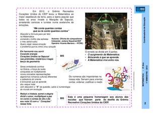 CoordenadoriadeEducação
MATEMÁTICA-5ºAno
1ºBIMESTRE/2012
2
Em 2012, o Grêmio Recreativo
Corações Unidos do CIEP levou a Matemática ao
maior espetáculo da terra, para a ópera popular que
todos os anos invade a Marquês de Sapucaí,
arrastando cariocas e turistas numa avalanche de
emoções.
noticias.r7.com
“Me conta quantas contas
que eu te conto quantos contos”
Descobri a fórmula para ser feliz
na Matemática
contando o brilho das estrelas
o meu astral subiu
Quero viajar nessa emoção
o problema que eu tinha virou solução
Em harmonia vou sorrir
trocando energia
Corações Unidos na Sapucaí
nas pirâmides, mistérios e magia
berço da geometria
BIS
Seres embalando sonhos
na Grécia, a força da razão
conquistas se multiplicando
novos conceitos representações
algarismos romanos culturas diferentes
a sabedoria do oriente
é brincando que se aprende
dou xeque mate
vem descobrir o “X” da questão, salve a numerologia
do mundo em evolução
Reduzi a tristeza, somei a alegria
dividi o amor, multipliquei a paz
no conto e contas do dia a dia
sou nota 10 com a “ Corações”
nessa folia.
BIS
Autores: Oficina de compositores
Intérprete: Juliana Siqueira(CIEP
Operário Vicente Mariano – 4ªCRE)
O enredo se divide em 3 partes:
• O surgimento da Matemática.
• Brincando é que se aprende.
• A Matemática vive entre nós.
Os números são importantes na
nossa vida. Servem para orientar,
contar, ordenar, codificar e medir.
redeeducacaoemfoco.blogspot.com
Esta é uma pequena homenagem aos alunos das
escolas que fizeram parte do desfile do Grêmio
Recreativo Corações Unidos do CIEP.
 