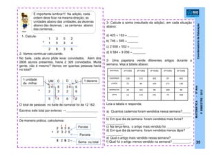 CoordenadoriadeEducação
MATEMÁTICA-5ºAno
1ºBIMESTRE/2012
35
2- Vamos continuar calculando.
No baile, cada aluno pôde levar convidados. Além dos
2836 alunos presentes, havia 2 326 convidados. Muita
gente, não é mesmo? Vamos ver quantas pessoas havia
no total?
O total de pessoas no baile de carnaval foi de 12 162.
Escreva este total por extenso → __________________
____________________________________________.
De maneira prática, calculamos:
2 8 3 6
2 3 2 6
1 3 0 2
1 5 3 4+
2 8 3 6
UM C D U
2 8 3 6
+ 2 3 2 6
2615
1
1
+
5 2 6 2
3- Calcule a soma (resultado da adição), em cada situação
abaixo:
a) 425 + 163 = ______
b) 746 + 595 = ______
c) 2 658 + 552 = _______
d) 6 584 + 9 236 = _______
2- Uma papelaria vende diferentes artigos durante a
semana. Veja a tabela abaixo:
Leia a tabela e responda:
a) Quantos cadernos foram vendidos nessa semana?_____
_________________________________________________
b) Em que dia da semana foram vendidos mais livros?
__________.
c) Na terça-feira, o artigo mais vendido foi _____________.
d) Em que dia da semana foram vendidos menos lápis?
_________.
e) Qual o artigo mais vendido nessa semana? ___________.
f) Qual foi o artigo menos vendido na semana? __________.
MATERIAL 2ª FEIRA 3ª FEIRA 4ª FEIRA 5ª FEIRA 6ª FEIRA
CADERNOS 128 215 302 97 405
LIVROS 72 84 109 271 140
BORRACHA 28 163 98 209 80
LÁPIS 12 115 241 74 268
É importante lembrar!!! Na adição, cada
ordem deve ficar na mesma direção; as
unidades abaixo das unidades; as dezenas
abaixo das dezenas, ; as centenas abaixo
das centenas...
1- Calcule:
1
1
11
1 dezena1 unidade
de milhar
Parcela
Parcela
Soma ou total
clipart
 