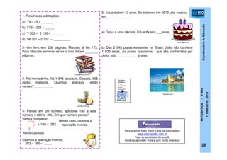 CoordenadoriadeEducação
MATEMÁTICA-5ºAno
1ºBIMESTRE/2012
1- Resolva as subtrações:
a) 79 – 25 = ______
b) 575 – 325 = _____
c) 7 302 – 2 150 = _______
d) 58 307 – 2 702 → _________
2- Um livro tem 258 páginas. Marcela já leu 173.
Para Marcela terminar de ler o livro faltam _______
páginas.
3- No mercadinho, há 1 845 abacaxis. Desses, 965
estão maduros. Quantos abacaxis estão
verdes?___________
4- Pensei em um número, adicionei 180 a este
número e obtive 283. Em que número pensei?
Vamos completar!
+ 180 = 283
Usamos a operação inversa:
Nesse caso, usamos a
operação inversa.
38
5- Eduarda tem 42 anos. Se estamos em 2012, ela nasceu
em _____________.
a) Daqui a uma década, Eduarda terá ___anos.
b) Das 2 045 praias existentes no Brasil, João não conhece
1 033 delas. As praias brasileiras, que são conhecidas por
João, são ___________ praias.
283 – 180 =
trocadelivros.com.br
brazilianfruit.org
kersaber.com
fotosimagens.net
____
Número pensado
Para praticar mais, visite o site da Educopédia
www.educopedia.com.br
Faça as atividades da aula 6.
Você vai aprender mais e com muita diversão!
 