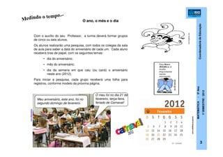 CoordenadoriadeEducação
MATEMÁTICA-5ºAno
1ºBIMESTRE/2012
Com o auxílio do seu Professor, a turma deverá formar grupos
de cinco ou seis alunos.
Os alunos realizarão uma pesquisa, com todos os colegas da sala
de aula para saber a data do aniversário de cada um. Cada aluno
receberá tiras de papel, com os seguintes temas:
• dia do aniversário;
• mês do aniversário;
• dia da semana em que caiu (ou cairá) o aniversário
neste ano (2012).
Para iniciar a pesquisa, cada grupo receberá uma folha para
registros, conforme modelo da próxima página.
O ano, o mês e o dia
blogdolago.com
Meu aniversário, este ano, foi no
segundo domingo de fevereiro.
O meu foi no dia 21 de
fevereiro, terça-feira,
feriado de Carnaval!
toca2012.blogspot.com
3
morningkids.net
 