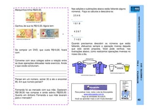 CoordenadoriadeEducação
MATEMÁTICA-5ºAno
1ºBIMESTRE/2012
40
Marquinhos tinha R$20,00.
Ganhou de sua tia R$10,00. Agora tem:
+ =
Se comprar um DVD, que custa R$10,00, ficará
com:
Converse com seus colegas sobre a relação entre
as duas operações efetuadas neste exercício. Anote
o que vocês concluíram.
__________________________________________
__________________________________________
__________________________________________
Pensei em um número, somei 30 a ele e encontrei
85. Em que número pensei?
Fernanda foi ao mercado com sua mãe. Gastaram
R$138,00 nas compras e ainda sobrou R$205,00.
Quanto em dinheiro Fernanda e sua mãe levaram
para o mercado?
medicoshcrp.wordpress.com
portaldoprofessor.mec.gov.br
portaldoprofessor.mec.gov.br
Nas adições e subtrações abaixo estão faltando alguns
números. Faça os cálculos e descubra-os:
3 5 4 6
-
1 8 1 8
4 3 9 7
+
7 1 6 5
Quando precisamos descobrir os números que estão
faltando, efetuamos sempre a operação inversa daquela
que está sendo proposta. Você pode verificar, nas
ilustrações abaixo, como realizamos operações inversas no
nosso dia a dia.
matematicadajo.blogspot.com
matematicadajo.blogspot.com
Para praticar mais, visite o site da Educopédia
www.educopedia.com.br
Faça as atividades da aula 8.
Você vai aprender mais e com muita diversão!
 