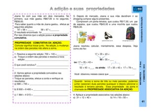 CoordenadoriadeEducação
MATEMÁTICA-5ºAno
1ºBIMESTRE/2012
41
Joana foi com sua mãe em dois mercados. No
primeiro, sua mãe gastou R$67,00 e no segundo,
R$58,00.
Para saber quanto a mãe de Joana gastou, efetue as
seguintes adições:
67 + 58 = _____ 58 + 67 =_______
O resultado encontrado foi _____________________.
Por isso dizemos que a adição possui a propriedade
comutativa.
1- Resolva a seguinte adição: 700 + 140 =_________
a) Troque a ordem das parcelas e resolva a nova
adição:___________________________________
O que você concluiu? __________________________
___________________________________________
2- Vamos aplicar a propriedade comutativa nas
adições abaixo:
Troque as parcelas, efetue a conta e verifique os
resultados:
a) 680 + 745 = _______________________________
b) 8 600 + 9 400 = ____________________________
c) 1 964 + 4 015 = ____________________________
3- Depois do mercado, Joana e sua mãe decidiram ir ao
shopping comprar alguns presentes.
Compraram um porta-retratos, que custou R$17,00, um par
de sapatos, que custou R$43,00 e uma mochila que custou
R$35,00.
Joana resolveu calcular, mentalmente, essa despesa. Veja
como ela fez:
17 + 35 + 43 =
60 + 35 =
ou: 17 + 35 + 43 =
52 + 43 = , ou ainda: 17 + 35 + 43 = 17 + 78 =
Quando temos a soma de três ou mais parcelas, podemos
juntar (associar) duas parcelas quaisquer e depois adicionar o
resultado à terceira parcela. Essa propriedade da soma é
chamada de PROPRIEDADE ASSOCIATIVA DA ADIÇÃO.
4- Aplique a propriedade associativa nas adições abaixo:
a) 31 + 12 + 40 = b) 14 + 18 + 50 =
culturamix.com
verruganagordura.compersonamoda.com.br
PROPRIEDADE COMUTATIVA DA ADIÇÃO.
Comutar significa trocar junto. Na adição, a mudança
na ordem das parcelas não altera a soma.
___
___
___
Você observou nesses casos que ____________________.
 