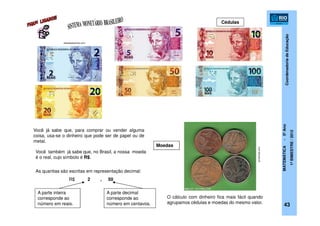 CoordenadoriadeEducação
MATEMÁTICA-5ºAno
1ºBIMESTRE/2012
O cálculo com dinheiro fica mais fácil quando
agrupamos cédulas e moedas do mesmo valor.
Você já sabe que, para comprar ou vender alguma
coisa, usa-se o dinheiro que pode ser de papel ou de
metal.
Você também já sabe que, no Brasil, a nossa moeda
é o real, cujo símbolo é R$.
As quantias são escritas em representação decimal:
R$ 2 , 50
A parte inteira
corresponde ao
número em reais.
A parte decimal
corresponde ao
número em centavos.
Moedas
43
Cédulas
obeabadosertao.com
pt-leitores.com
 