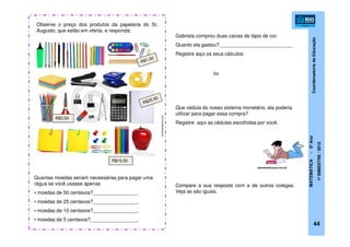 CoordenadoriadeEducação
MATEMÁTICA-5ºAno
1ºBIMESTRE/2012
Observe o preço dos produtos da papelaria do Sr.
Augusto, que estão em oferta, e responda:
Quantas moedas seriam necessárias para pagar uma
régua se você usasse apenas
• moedas de 50 centavos?________________.
• moedas de 25 centavos?________________.
• moedas de 10 centavos?________________.
• moedas de 5 centavos?_________________.
R$3,50
Gabriela comprou duas caixas de lápis de cor.
Quanto ela gastou? __________________________
Registre aqui os seus cálculos:
Que cédula do nosso sistema monetário, ela poderia
utilizar para pagar essa compra?
Registre aqui as cédulas escolhidas por você.
Compare a sua resposta com a de outros colegas.
Veja se são iguais.
R$15,50
planetaeducacao.com.br
44
ou
pt.dreamstime.com
 
