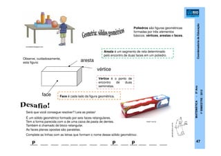 CoordenadoriadeEducação
MATEMÁTICA-5ºAno
1ºBIMESTRE/2012
aresta
vértice
face
Aresta é um segmento de reta determinado
pelo encontro de duas faces em um poliedro.
Vértice é o ponto de
encontro de duas
semirretas.
Será que você consegue resolver? Leia as pistas!
É um sólido geométrico formado por seis faces retangulares.
Tem a forma parecida com a de uma caixa de pasta de dentes.
Também é chamado de bloco retangular.
As faces planas opostas são paralelas.
P P P
Observe, cuidadosamente,
esta figura:
Complete as linhas com as letras que formam o nome desse sólido geométrico:
painelcriativo.com.br
tresd1.com.br
turmadalia.blogspot.com
Poliedros são figuras geométricas
formadas por três elementos
básicos: vértices, arestas e faces.
Face é cada lado da figura geométrica.
47
 