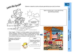 CoordenadoriadeEducação
MATEMÁTICA-5ºAno
1ºBIMESTRE/2012
Pesquise no dicionário o
significado da palavra
gare:
____________________
____________________
____________________
____________________
____________________
___________________
educaodocampo.blogspot.com
Observe o desenho e pinte as figuras geométricas que você já conhece.
Agora, escreva aqui o nome das formas
geométricas pintadas:
Esta imagem “A Gare“ é um dos quadros mais conhecidos da
pintora brasileira Tarsila do Amaral. A artista plástica pintou,
com criatividade e cor, formas e ideias geométricas, em 1925,
encantando a todos que conhecem a sua obra de arte.
Legal!!
Quantos círculos eu
posso contar nessa
pintura?
1, 2, 3, 4, 5, 6, 7, 8...
portalsaofrancisco.com.br
57
 