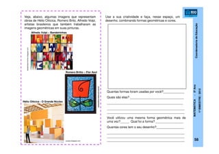 CoordenadoriadeEducação
MATEMÁTICA-5ºAno
1ºBIMESTRE/2012
exodos.blogspot.com
Veja, abaixo, algumas imagens que representam
obras de Hélio Oiticica, Romero Brito, Alfredo Volpi,
artistas brasileiros que também trabalharam as
imagens geométricas em suas pinturas.
Use a sua criatividade e faça, nesse espaço, um
desenho, combinando formas geométricas e cores.
Quantas formas foram usadas por você?____________
Quais são elas? _______________________________
____________________________________________
_____________________________________________
_____________________________________________
Você utilizou uma mesma forma geométrica mais de
uma vez?_____ Qual foi a forma? ________________
Quantas cores tem o seu desenho?________________
_____________________________________________
_____________________________________________
_____________________________________________
Hélio Oiticica - O Grande Núcleo
Alfredo Volpi – Bandeirinhas
tiafabiolasonhomeu.blogspot.com
catracalivre.folha.uol.com.br
Romero Britto – Flor Azul
58
 