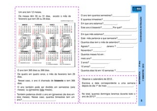CoordenadoriadeEducação
MATEMÁTICA-5ºAno
1ºBIMESTRE/2012
5
Um ano tem 12 meses.
Os meses têm 30 ou 31 dias, exceto o mês de
fevereiro que tem 28 ou 29 dias.
arteefotomontagens.com
O ano tem 365 dias ou 366 dias.
De quatro em quatro anos, o mês de fevereiro tem 29
dias.
Nesse caso, o ano é chamado de bissexto e tem 366
dias.
O ano também pode ser dividido em semestres (seis
meses) ou trimestres (três meses).
Também podemos dividir o ano em bimestres (de dois em
dois meses). Nesse caso, quantos bimestres tem um
ano?___________________________.
O ano tem quantos semestres?______________.
E quantos trimestres? _____________________.
Em que ano estamos?___________.
Este ano é bissexto?_________Por quê? ___________.
_____________________________________________.
Em que mês estamos?______________________.
Este mês pertence a que semestre?_______________.
Quantos dias tem o mês de setembro?______________.
Agosto? _________. Janeiro ? _____________.
Novembro? __________.
Quantos meses há em :
meio ano? _______________________.
3 anos? _______________ .
10 anos? ___________.
Quantos dias há em 10 semanas ? _______________.
Observe o calendário de 2012 .
Escreva a data correspondente a uma semana
depois do dia 1º de maio _____________________.
No total, quantos domingos teremos durante todo o
ano de 2012? ___________________________.
 