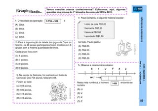 CoordenadoriadeEducação
MATEMÁTICA-5ºAno
1ºBIMESTRE/2012
1- O resultado da operação é
(A) 5063.
(B) 5463.
(C) 6053.
(D) 6063.
5 735 + 328
2- Para a organização da tabela dos jogos da Copa do
Mundo, os 48 países participantes foram divididos em 8
grupos com a mesma quantidade de times.
Cada grupo ficou com
(A) 6 países.
(B) 7 países.
(C) 8 países.
(D) 9 países.
Vamos exercitar nossos conhecimentos? Colocamos, aqui, algumas
questões das provas do 1° bimestre dos anos de 2010 e 2011.
3- Na escola de Gabriela, foi realizado um baile de
Carnaval. Dos 754 alunos, faltaram 348.
Foram ao baile
(A) 404 alunos.
(B) 406 alunos.
(C) 414 alunos.
(D) 416 alunos.
4- Paulo comprou o seguinte material escolar:
Ao todo, Paulo gastou:
(A) R$4,00.
(B) R$4,50.
(C) R$5,00.
(D) R$5,50.
1 vidro de cola R$1,00
1 borracha R$0,50
1 tesoura R$2,00
1 apontador R$1,50
S T U V X Z
5- Observe a reta numérica abaixo:
Nessa reta numérica, o número encontra-se
na letra
(A) U.
(B) V.
(C) X.
(D) Z.
1417 1418
1420
59
www.blogspot.com.br
www.blogspot.com.br
 