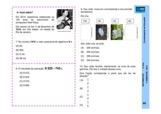 CoordenadoriadeEducação
MATEMÁTICA-5ºAno
1ºBIMESTRE/2012
7- No número 1910, o valor posicional do algarismo 9 é
(A) 90.
(B) 900.
(C) 9 mil.
(D) 90 mil.
Em 2010, estaremos celebrando os
100 anos do nascimento do
compositor Noel Rosa.
Ele nasceu no dia 11 de dezembro de
1910, em Vila Isabel, na cidade do
Rio de Janeiro.
6- Você sabia?
8- O resultado da operação 9 320 - 745 é
(A) 8 370.
(B) 8 425.
(C) 8 575.
(D) 8 685.
9- Seu João mora em uma fazenda e cria animais
domésticos.
Ele cria:
Seu João cria, ao todo,
(A) 206 animais.
(B) 294 animais.
(C) 296 animais.
(D) 304 animais.
Não é possível exibir esta imagem no momento. Não é possível exibir esta imagem no momento.
120 48 53 83
10- Seu João recolhe, diariamente, os ovos de suas
galinhas. Ele doa a metade desses ovos.
Que fração corresponde à parte que ele faz de
doação?
( A)
(B)
(C)
(D)
1
2
1
3
1
4
1
5
60
www.memoriaviva.com.br
penitos.hdfree.com.br
baixaki.com.br
imagensgratis.com.br
luiscardoso.com.br
 