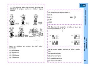 CoordenadoriadeEducação
MATEMÁTICA-5ºAno
1ºBIMESTRE/2012
11- Para informar sobre os principais sintomas da
DENGUE, 6 amigos resolveram distribuir alguns
folhetos.
Cada um distribuiu 45 folhetos. Ao todo, foram
distribuídos
(A) 240 folhetos.
(B) 265 folhetos.
(C) 270 folhetos.
(D) 275 folhetos.
12- O resultado da divisão abaixo é
(A) 70.
(B) 71.
(C)81.
(D)82.
2 8 4 4
13- Considerando as partes pintadas, a figura que
corresponde à fração _2_ é:
8
14- No número 2010, o algarismo 1 ocupa a ordem
das
(A) dezenas simples.
(B) centenas simples.
(C) unidades de milhar.
(D) dezenas de milhar. 61
www.blogspot.com.br
 