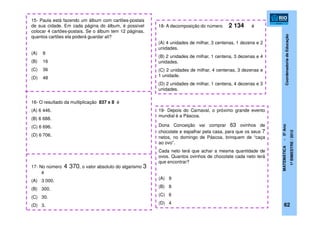 CoordenadoriadeEducação
MATEMÁTICA-5ºAno
1ºBIMESTRE/2012
15- Paula está fazendo um álbum com cartões-postais
de sua cidade. Em cada página do álbum, é possível
colocar 4 cartões-postais. Se o álbum tem 12 páginas,
quantos cartões ela poderá guardar ali?
(A) 8
(B) 16
(C) 36
(D) 48
16- O resultado da multiplicação 837 x 8 é
(A) 6 446.
(B) 6 688.
(C) 6 696.
(D) 6 706.
17- No número 4 370, o valor absoluto do algarismo 3
é
(A) 3 000.
(B) 300.
(C) 30.
(D) 3.
18- A decomposição do número 2 134 é
(A) 4 unidades de milhar, 3 centenas, 1 dezena e 2
unidades.
(B) 2 unidades de milhar, 1 centena, 3 dezenas e 4
unidades.
(C) 2 unidades de milhar, 4 centenas, 3 dezenas e
1 unidade.
(D) 2 unidades de milhar, 1 centena, 4 dezenas e 3
unidades.
19- Depois do Carnaval, o próximo grande evento
mundial é a Páscoa.
Dona Conceição vai comprar 63 ovinhos de
chocolate e espalhar pela casa, para que os seus 7
netos, no domingo de Páscoa, brinquem de “caça
ao ovo”.
Cada neto terá que achar a mesma quantidade de
ovos. Quantos ovinhos de chocolate cada neto terá
que encontrar?
(A) 9
(B) 8
(C) 6
(D) 4 62
 