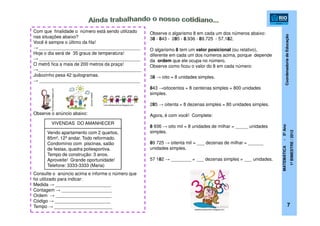 CoordenadoriadeEducação
MATEMÁTICA-5ºAno
1ºBIMESTRE/2012
Com que finalidade o número está sendo utilizado
nas situações abaixo?
Você é sempre o último da fila!
→ ________________________________________
Hoje o dia será de 35 graus de temperatura!
→ ________________________________________
O metrô fica a mais de 200 metros da praça!
→_________________________________________
Joãozinho pesa 42 quilogramas.
→ ________________________________________
Observe o anúncio abaixo:
Consulte o anúncio acima e informe o número que
foi utilizado para indicar:
Medida → ______________________
Contagem → ____________________
Ordem → ______________________
Código → ______________________
Tempo → _______________________
mundodaluha.blogspot.com
patalu.com.br
nomundodascriancas.blogspot.com
7
VIVENDAS DO AMANHECER
Vendo apartamento com 2 quartos,
85m², 12º andar. Todo reformado.
Condomínio com piscinas, salão
de festas, quadra poliesportiva.
Tempo de construção: 3 anos.
Aproveite! Grande oportunidade!
Telefone: 3333-3333 (Maria)
Observe o algarismo 8 em cada um dos números abaixo:
38 - 843 - 285 - 8.936 - 89.725 - 57.182.
O algarismo 8 tem um valor posicional (ou relativo),
diferente em cada um dos números acima, porque depende
da ordem que ele ocupa no número.
Observe como ficou o valor do 8 em cada número:
38 → oito = 8 unidades simples.
843 →oitocentos = 8 centenas simples = 800 unidades
simples.
285 → oitenta = 8 dezenas simples = 80 unidades simples.
Agora, é com você! Complete:
8 936 → oito mil = 8 unidades de milhar = _____ unidades
simples.
89 725 → oitenta mil = ___ dezenas de milhar = ______
unidades simples.
57 182 → ________ = ___ dezenas simples = ___ unidades.
redeeducacaoemfoco.blogspot.com
 