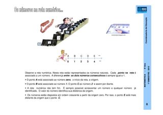 CoordenadoriadeEducação
MATEMÁTICA-5ºAno
1ºBIMESTRE/2012
8
foxempregos.blogspot.com
Observe a reta numérica. Nesta reta estão representados os números naturais. Cada ponto na reta é
associado a um número. A diferença entre os dois números consecutivos é sempre igual a 1.
O ponto A está associado ao número zero, o início da reta, a origem.
O ponto B está associado ao número 1. O ponto C ao número 2 e assim por diante.
A reta numérica não tem fim. É sempre possível acrescentar um número a qualquer número já
identificado. O valor do número identifica sua distância da origem.
Os números estão dispostos em ordem crescente a partir da origem zero. Por isso, o ponto E está mais
distante da origem que o ponto C.
EBA C
2
D
10 3 4
...
...
 