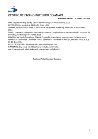 CENTRO DE ENSINO SUPERIOR DO AMAPA
PLANO DE ENSINO - 2º SEMESTRE/2010
DIAS, Sérgio Roberto (Coord.). Gestão de marketing. São Paulo: Saraiva, 2006.
KOTLER, Philiph. Marketing. São Paulo: Atlas, 1996.
SAMARA, Beatriz Santos; BARROS, José Carlos. Pesquisa de marketing. São Paulo: Makron Books,
1997.
SHIMP, Terence A. Propaganda e promoção: aspectos complementares da comunicação integrada de
marketing. Porto Alegre: Bookman, 2002.
OLIVEIRA, Ivan Carlo Andrade de Oliveira. Promoção de vendas no supermercado Fortaleza: uma
observação sistemática. Coletânea: revista científica da Faculdade de Macapá, Macapá, ano 1, n. 1, p.
17-38, dez. 2006.
IDEIAS DE JECA-TATU. Disponível em: ivancarlo.blogspot.com
O APRENDIZ. Disponível em: http://www.youtube.com/results?
search_type=search_playlists&search_query=o+aprendiz&uni=1
Professor Valter Sampaio Cantuária
5
 