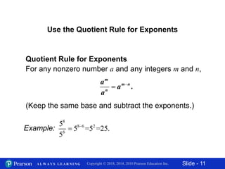 Slide - 11Copyright © 2018, 2014, 2010 Pearson Education Inc.A L W A Y S L E A R N I N G
Use the Quotient Rule for Exponents
Quotient Rule for Exponents
For any nonzero number a and any integers m and n,

 .
m
m n
n
a
a
a
Example:
8
8 6 2
6
5
5 =5 =25.
5


(Keep the same base and subtract the exponents.)
 