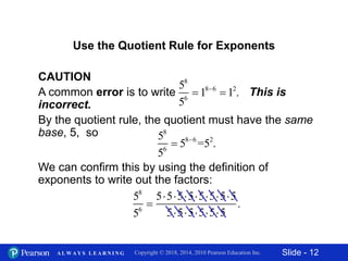 Slide - 12Copyright © 2018, 2014, 2010 Pearson Education Inc.A L W A Y S L E A R N I N G
CAUTION
A common error is to write This is
incorrect.
By the quotient rule, the quotient must have the same
base, 5, so
We can confirm this by using the definition of
exponents to write out the factors:
Use the Quotient Rule for Exponents
58
56
 186
 12
.
58
56
 586
=52
.
58
56

55555555
555555
.
 