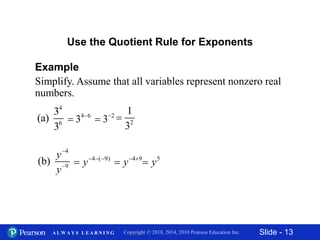 Slide - 13Copyright © 2018, 2014, 2010 Pearson Education Inc.A L W A Y S L E A R N I N G
Example
Simplify. Assume that all variables represent nonzero real
numbers.
Use the Quotient Rule for Exponents
4
6
3
(a)
3
4 6
3 
 2
1
3
2
3

4
9
(b)
y
y


4 ( 9)
y  
 5
y4 9
y 

 
