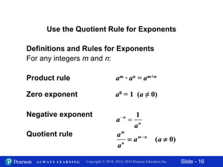 Slide - 16Copyright © 2018, 2014, 2010 Pearson Education Inc.A L W A Y S L E A R N I N G
Definitions and Rules for Exponents
For any integers m and n:
Product rule am · an = am+n
Zero exponent a0 = 1 (a ≠ 0)
Negative exponent
Quotient rule
Use the Quotient Rule for Exponents
an

1
an
am
an
 amn
(a  0)
 