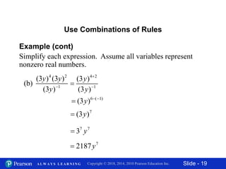 Slide - 19Copyright © 2018, 2014, 2010 Pearson Education Inc.A L W A Y S L E A R N I N G
Example (cont)
Simplify each expression. Assume all variables represent
nonzero real numbers.
Use Combinations of Rules
4 2
1
(3 ) (3 )
(b)
(3 )
y y
y 
4 2
1
(3 )
(3 )
y
y



6 ( 1)
(3 )y  

7
(3 )y
7 7
3 y
7
2187y
 