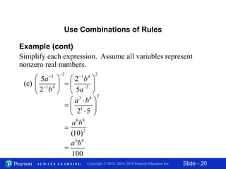Slide - 20Copyright © 2018, 2014, 2010 Pearson Education Inc.A L W A Y S L E A R N I N G
Example (cont)
Simplify each expression. Assume all variables represent
nonzero real numbers.
Use Combinations of Rules
23
1 4
5
(c)
2
a
b


 
 
 
21 4
3
2
5
b
a


 
  
  23 4
1
2 5
a b 
  
 
6 8
2
(10)
a b

6 8
100
a b

 