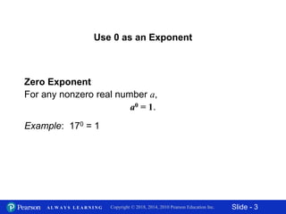 Slide - 3Copyright © 2018, 2014, 2010 Pearson Education Inc.A L W A Y S L E A R N I N G
Zero Exponent
For any nonzero real number a,
a0 = 1.
Example: 170 = 1
Use 0 as an Exponent
 
