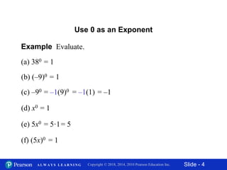 Slide - 4Copyright © 2018, 2014, 2010 Pearson Education Inc.A L W A Y S L E A R N I N G
(a) 380
Example Evaluate.
Use 0 as an Exponent
(b) (–9)0
(c) –90 = –1(9)0 = –1(1) = –1
(d) x0 = 1
= 1
= 1
(e) 5x0 = 5·1= 5
(f) (5x)0 = 1
 