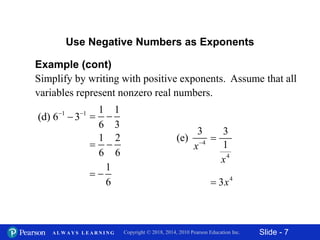 Slide - 7Copyright © 2018, 2014, 2010 Pearson Education Inc.A L W A Y S L E A R N I N G
Example (cont)
Simplify by writing with positive exponents. Assume that all
variables represent nonzero real numbers.
Use Negative Numbers as Exponents
1 1
(d) 6 3 

1 1
6 3
 
1 2
6 6
 
1
6
 
4
3
(e)
x
4
3
1
x

4
3x
 