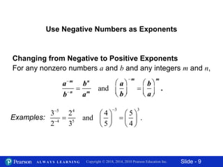 Slide - 9Copyright © 2018, 2014, 2010 Pearson Education Inc.A L W A Y S L E A R N I N G
Use Negative Numbers as Exponents
Changing from Negative to Positive Exponents
For any nonzero numbers a and b and any integers m and n,
am
bn

bn
am
and
a
b




m

b
a




m
.
Examples:
3 35 4
4 5
3 2 4 5
and .
2 3 5 4


   
    
   
 