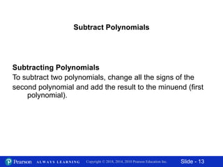 Slide - 13Copyright © 2018, 2014, 2010 Pearson Education Inc.A L W A Y S L E A R N I N G
Subtract Polynomials
Subtracting Polynomials
To subtract two polynomials, change all the signs of the
second polynomial and add the result to the minuend (first
polynomial).
 