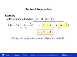 Slide - 14Copyright © 2018, 2014, 2010 Pearson Education Inc.A L W A Y S L E A R N I N G
Subtract Polynomials
( 3x – 5 ) – ( 6x – 4 )
Change the signs in the second polynomial and add.
– 3x= – 1
Example
   (a) Perform the subtraction 3 5 6 4 .x x  
= ( 3x – 5 ) + ( – 6x + 4 )
 