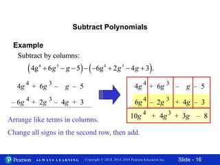 Slide - 16Copyright © 2018, 2014, 2010 Pearson Education Inc.A L W A Y S L E A R N I N G
Subtract Polynomials
Arrange like terms in columns.
4g + 6g – g – 54 3
– 6g + 2g – 4g + 34 3
6g – 2g + 4g – 34 3
4g + 6g – g – 54 3
Change all signs in the second row, then add.
+ 4g3
+ 3g – 810g 4
Example
   4 3 4 3
Subtract by columns:
4g 6 5 6g 2 4 3 .       g g g g
 