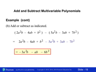 Slide - 19Copyright © 2018, 2014, 2010 Pearson Education Inc.A L W A Y S L E A R N I N G
Add and Subtract Multivariable Polynomials
Example (cont)
(b) Add or subtract as indicated.
– ab
( 2a b – 4ab + b ) – ( 5a b – 3ab + 7b )2 2 2 2
2 2 2 2
= – 3a b2 – 6b 2
= 2a b – 4ab + b – 5a b + 3ab – 7b
 