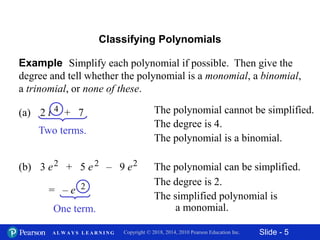 Slide - 5Copyright © 2018, 2014, 2010 Pearson Education Inc.A L W A Y S L E A R N I N G
Example Simplify each polynomial if possible. Then give the
degree and tell whether the polynomial is a monomial, a binomial,
a trinomial, or none of these.
Classifying Polynomials
(a) 2 t + 74 The polynomial cannot be simplified.
The degree is 4.
The polynomial is a binomial.
The polynomial can be simplified.
The degree is 2.
The simplified polynomial is
a monomial.
(b) 3 e + 5 e – 9 e2 2 2
= – e 2
Two terms.
One term.
 