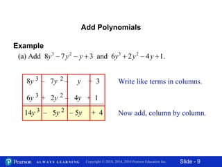 Slide - 9Copyright © 2018, 2014, 2010 Pearson Education Inc.A L W A Y S L E A R N I N G
Add Polynomials
Example
8y – 7y – y + 33 2
6y + 2y – 4y + 13 2
+ 4– 5y14y 3 2– 5y
Write like terms in columns.
Now add, column by column.
3 2 3 2
(a) Add 8 7 3 and 6 2 4 1.y y y y y y     
 