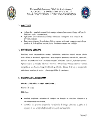 Universidad Autónoma “Gabriel René Moreno”
FACULTAD DE INGENIERIA EN CIENCIAS
DE LA COMPUTACIÓN Y TELECOMUNICACIONES
Página | 2
3. OBJETIVOS
 Aplicar los conocimientos de límites y derivadas en la construcción de gráficas de
funciones reales a una variable.
 Aplicar los conocimientos de límites, derivadas e integrales en la solución de
problemas reales.
 Resolver problemas Geométricos, Físicos y otros, aplicando conceptos, métodos y
técnicas de derivación e integración en funciones reales a una variable
4. CONTENIDO GENERAL
Funciones reales y compuestas.-Límites y continuidad. Sucesiones.-Límites de una función
real.-Límites de funciones algebraicas y trascendentes.-Asíntotas horizontales, verticales.-
Derivada de una función real. Cálculo de derivadas.-Derivadas sucesivas, regla de la cadena.-
Aplicaciones de la derivada, máximos y mínimos.- Diferenciales.-Valores extremos y análisis
completo de una función.-Integral indefinida y definida.- Cálculo de áreas en coordenadas
cartesianas.-Longitud de curvas y volumen de sólidos de revolución.
5. UNIDADES DEL PROGRAMA
UNIDAD I: FUNCIONES REALES A UNA VARIABLE
Tiempo: 20 horas
Objetivos:
 Resolver problemas utilizando el concepto de función en funciones algebraicas y
trascendentes de una variable.
 Identificar con precisión el dominio y el dominio de imagen utilizando la gráfica o la
ecuación de una función algebraica o trascendente a una variable.
 