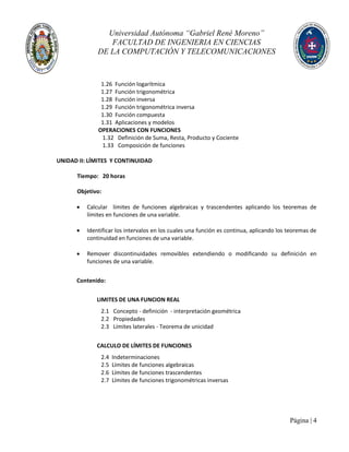 Universidad Autónoma “Gabriel René Moreno”
FACULTAD DE INGENIERIA EN CIENCIAS
DE LA COMPUTACIÓN Y TELECOMUNICACIONES
Página | 4
1.26 Función logarítmica
1.27 Función trigonométrica
1.28 Función inversa
1.29 Función trigonométrica inversa
1.30 Función compuesta
1.31 Aplicaciones y modelos
OPERACIONES CON FUNCIONES
1.32 Definición de Suma, Resta, Producto y Cociente
1.33 Composición de funciones
UNIDAD II: LÍMITES Y CONTINUIDAD
Tiempo: 20 horas
Objetivo:
 Calcular límites de funciones algebraicas y trascendentes aplicando los teoremas de
límites en funciones de una variable.
 Identificar los intervalos en los cuales una función es continua, aplicando los teoremas de
continuidad en funciones de una variable.
 Remover discontinuidades removibles extendiendo o modificando su definición en
funciones de una variable.
Contenido:
LIMITES DE UNA FUNCION REAL
2.1 Concepto - definición - interpretación geométrica
2.2 Propiedades
2.3 Límites laterales - Teorema de unicidad
CALCULO DE LÍMITES DE FUNCIONES
2.4 Indeterminaciones
2.5 Límites de funciones algebraicas
2.6 Límites de funciones trascendentes
2.7 Límites de funciones trigonométricas inversas
 