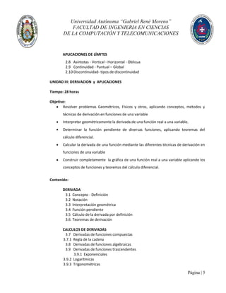 Universidad Autónoma “Gabriel René Moreno”
FACULTAD DE INGENIERIA EN CIENCIAS
DE LA COMPUTACIÓN Y TELECOMUNICACIONES
Página | 5
APLICACIONES DE LÍMITES
2.8 Asíntotas - Vertical - Horizontal - Oblicua
2.9 Continuidad - Puntual – Global
2.10 Discontinuidad- tipos de discontinuidad
UNIDAD III: DERIVACION y APLICACIONES
Tiempo: 28 horas
Objetivo:
 Resolver problemas Geométricos, Físicos y otros, aplicando conceptos, métodos y
técnicas de derivación en funciones de una variable
 Interpretar geométricamente la derivada de una función real a una variable.
 Determinar la función pendiente de diversas funciones, aplicando teoremas del
cálculo diferencial.
 Calcular la derivada de una función mediante las diferentes técnicas de derivación en
funciones de una variable
 Construir completamente la gráfica de una función real a una variable aplicando los
conceptos de funciones y teoremas del cálculo diferencial.
Contenido:
DERIVADA
3.1 Concepto - Definición
3.2 Notación
3.3 Interpretación geométrica
3.4 Función pendiente
3.5 Cálculo de la derivada por definición
3.6 Teoremas de derivación
CALCULOS DE DERIVADAS
3.7 Derivadas de funciones compuestas
3.7.1 Regla de la cadena
3.8 Derivadas de funciones algebraicas
3.9 Derivadas de funciones trascendentes
3.9.1 Exponenciales
3.9.2 Logarítmicas
3.9.3 Trigonométricas
 