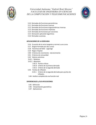 Universidad Autónoma “Gabriel René Moreno”
FACULTAD DE INGENIERIA EN CIENCIAS
DE LA COMPUTACIÓN Y TELECOMUNICACIONES
Página | 6
3.10 Derivadas de funciones paramétricas
3.11 Derivadas de funciones inversas
3.12 Derivadas de funciones trigonométricas inversas
3.13 Derivadas de funciones implícitas
3.14 Derivadas de funciones por secciones
3.15 Derivación aplicando logaritmos
3.16 Derivadas sucesivas.
APLICACIONES DE LA DERIVADA
3.16 Ecuación de la recta tangente y normal a una curva
3.17 Angulo formado por dos curvas
3.18 Teoremas de Rolle - Lagrange
3.19 Regla L'Hopital
3.40 Criterios de crecimiento - decrecimiento
3.41 Criterios de concavidad
3.42 Valores extremos
3.42.1 Relativos
3.42.2 Absolutos
3.42.3 Puntos críticos
3.42.4 Criterio de la primera derivada
3.42.5 Criterio de la segunda derivada
3.43 Puntos de inflexión
3.43.1 Criterio de la segunda derivada para puntos de
Inflexión.
3.44 Análisis completo de una función real
DIFERENCIALES y SUS APLICACIONES
3.45 Definición
3.46 Interpretación geométrica
3.47 Aplicaciones
 