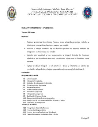 Universidad Autónoma “Gabriel René Moreno”
FACULTAD DE INGENIERIA EN CIENCIAS
DE LA COMPUTACIÓN Y TELECOMUNICACIONES
Página | 7
UNIDAD IV: INTEGRACION y APLICACIONES
Tiempo: 28 horas
Objetivo:
 Resolver problemas Geométricos, Físicos y otros, aplicando conceptos, métodos y
técnicas de integración en funciones reales a una variable
 Calcular la integral indefinida de una función aplicando los distintos métodos de
integración en funciones a una variable
 Calcular con exactitud y con aproximación la integral definida de funciones
algebraicas y trascendentes aplicando los teoremas respectivos en funciones a una
variable.
 Aplicar el cálculo integral en el cálculo de áreas y volúmenes de sólidos de
revolución, aplicando los métodos, propiedades y teoremas del cálculo integral.
Contenido:
INTEGRAL INDEFINIDA
4.1 Antiderivación
4.2 Integrales Inmediatas
4.3 Métodos de integración Indefinida
4.4 Transformación algebraica
4.5 Regla de la cadena
4.6 Sustitución de variable
4.7 Trinomios cuadrados
4.8 Integración por partes
4.9 Sustitución trigonométrica
4.10 Descomposición en fracciones simples
4.11 Integración de funciones racionales de seno y coseno
4.12 Constante de Integración
INTEGRAL DEFINIDA
4.13 Integral en el sentido Riemann
4.14 Interpretación geométrica
4.15 Primer teorema fundamental del cálculo
4.16 Segundo teorema fundamental del cálculo
 