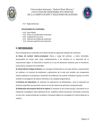 Universidad Autónoma “Gabriel René Moreno”
FACULTAD DE INGENIERIA EN CIENCIAS
DE LA COMPUTACIÓN Y TELECOMUNICACIONES
Página | 8
4.17 Regla de Barrow
APLICACIONES DE LA INTEGRAL
4.18 Valor Medio
4.19 Áreas en coordenadas cartesianas
4.20 Longitud de una curva
4.21 Volumen de sólidos de revolución
4.22 Área de superficies de revolución
6. METODOLOGÍA
Para el dictado de los contenidos se ha determinado los siguientes métodos de enseñanza:
a) Clases de carácter teórico-conceptual: Clases a cargo del profesor, a modo orientador,
presentando los temas para situar intelectualmente a los alumnos en el desarrollo de su
razonamiento lógico. Su desarrollo se basará en el uso de elementos auxiliares para la enseñanza,
como pizarra, proyector de multimedia.
b) Desarrollo de Trabajos Prácticos: Los conceptos introducidos en las clases teóricas, especialmente
los relativos a la solución de problemas y aplicaciones de la vida real, tendrán una componente
práctica basada en la propuesta y resolución de problemas, de carácter individual o grupal, así como
también la investigación de tópicos referentes a las unidades programáticas.
c) Prácticas de Laboratorio: Se utilizarán los Laboratorios de Matemáticas para la realización de
prácticas específicas que permitan conocer el uso de sistemas de aplicación computacionales.
d) Elaboración del proyecto final de la materia: El proyecto es de carácter grupal, consistente en un
trabajo de investigación sobre aplicación de los problemas (Nivel conceptual, intermedio y físico) de
un caso real, proporcionado por la cátedra. El proyecto deberá ser entregado en la fecha fijada por la
cátedra.
 
