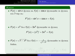 Интегралчлах үйлдэл
Интегралчлалын дүрмүүд
Интегралчлалын үндсэн аргууд
Эх функц
Тодорхой биш интеграл
Жишээ
F(x) = sin x функц нь f(x) = cos x функцийн эх функц
юм.Учир нь:
F (x) = sin x = cos x = f(x);
F(x) = x3 бол f(x) = 3x2 функцийн эх функц
F (x) = (x3
) = 3x2
= f(x);
F(x) =
√
1 − x2 бол f(x) = − x√
1−x2
функцийн эх функц
байна.
F (x) = ( 1 − x2) =
−2x
2
√
1 − x2
= −
x
√
1 − x2
= f(x);
МАТЕМАТИК-2
 