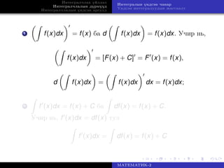 Интегралчлах үйлдэл
Интегралчлалын дүрмүүд
Интегралчлалын үндсэн аргууд
Интегралын үндсэн чанар
Үндсэн интегралуудын жагсаалт
1 f(x)dx = f(x) ба d f(x)dx = f(x)dx. Учир нь,
f(x)dx = [F(x) + C] = F (x) = f(x),
d f(x)dx = f(x)dx dx = f(x)dx;
2 f (x)dx = f(x) + C ба df(x) = f(x) + C.
Учир нь, f (x)dx = df(x) тул
f (x)dx = df(x) = f(x) + C
МАТЕМАТИК-2
 